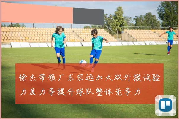 徐杰带领广东宏远加大双外援试验力度力争提升球队整体竞争力