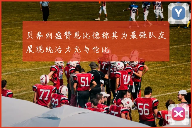 贝弗利盛赞恩比德称其为最强队友展现统治力无与伦比